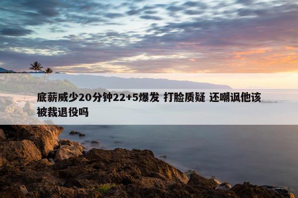 底薪威少20分钟22+5爆发 打脸质疑 还嘲讽他该被裁退役吗