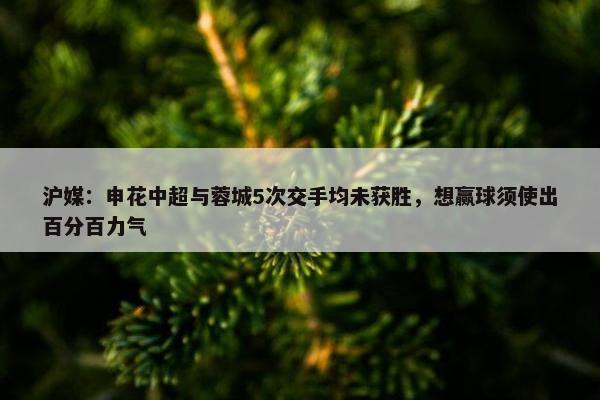 沪媒：申花中超与蓉城5次交手均未获胜，想赢球须使出百分百力气