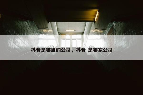 抖音是哪里的公司，抖音 是哪家公司