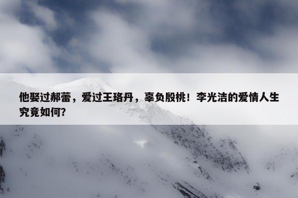 他娶过郝蕾，爱过王珞丹，辜负殷桃！李光洁的爱情人生究竟如何？