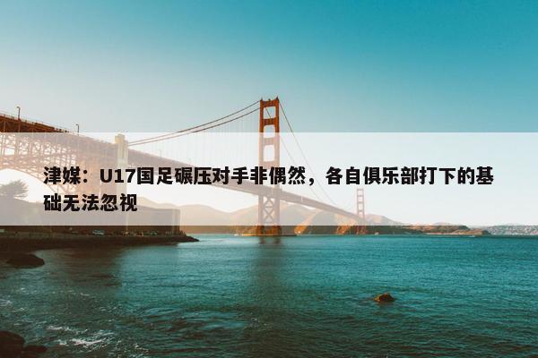 津媒：U17国足碾压对手非偶然，各自俱乐部打下的基础无法忽视