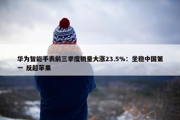 华为智能手表前三季度销量大涨23.5%：坐稳中国第一 反超苹果