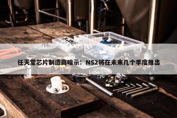 任天堂芯片制造商暗示：NS2将在未来几个季度推出