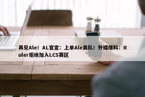 再见Ale！AL官宣：上单Ale离队！外媒爆料：Ruler拒绝加入LCS赛区