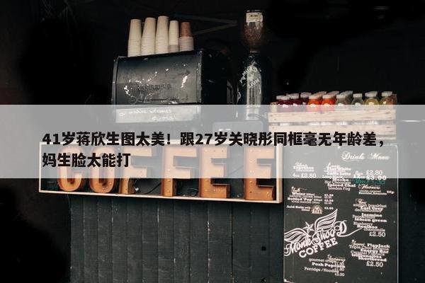 41岁蒋欣生图太美！跟27岁关晓彤同框毫无年龄差，妈生脸太能打