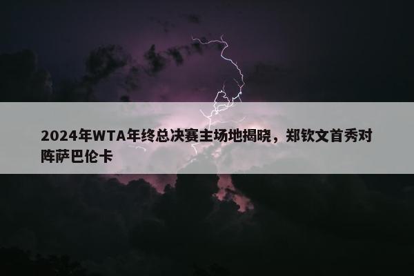 2024年WTA年终总决赛主场地揭晓，郑钦文首秀对阵萨巴伦卡