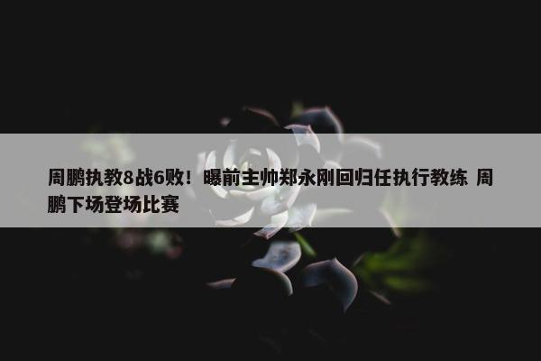 周鹏执教8战6败！曝前主帅郑永刚回归任执行教练 周鹏下场登场比赛