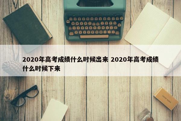 2020年高考成绩什么时候出来 2020年高考成绩什么时候下来