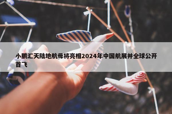 小鹏汇天陆地航母将亮相2024年中国航展并全球公开首飞